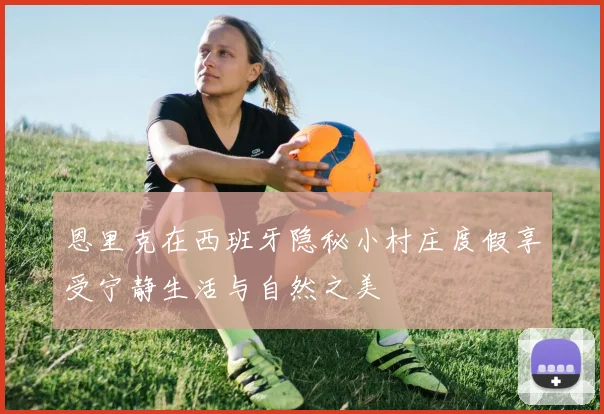 恩里克在西班牙隐秘小村庄度假享受宁静生活与自然之美