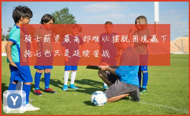 骑士薪资最高却难以摆脱困境赢下抢七也只是延续苦战