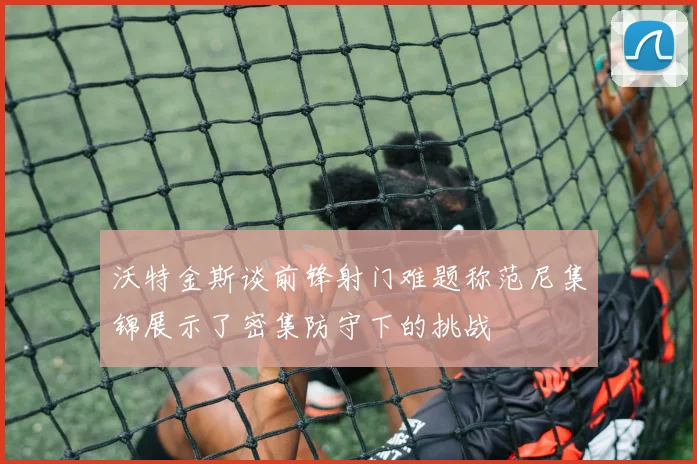 沃特金斯谈前锋射门难题称范尼集锦展示了密集防守下的挑战