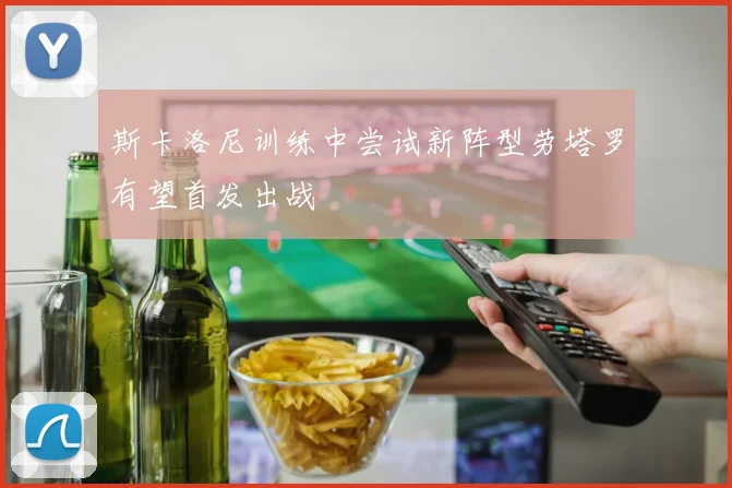 斯卡洛尼训练中尝试新阵型劳塔罗有望首发出战