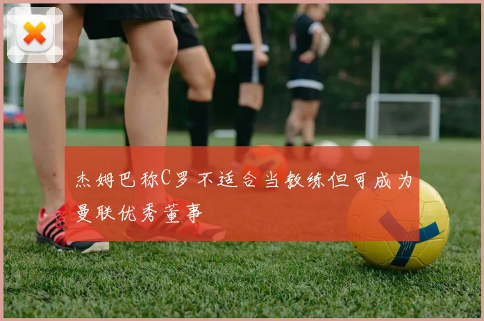 杰姆巴称C罗不适合当教练但可成为曼联优秀董事