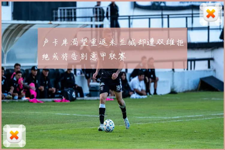 卢卡库渴望重返米兰城却遭双雄拒绝或将告别意甲联赛