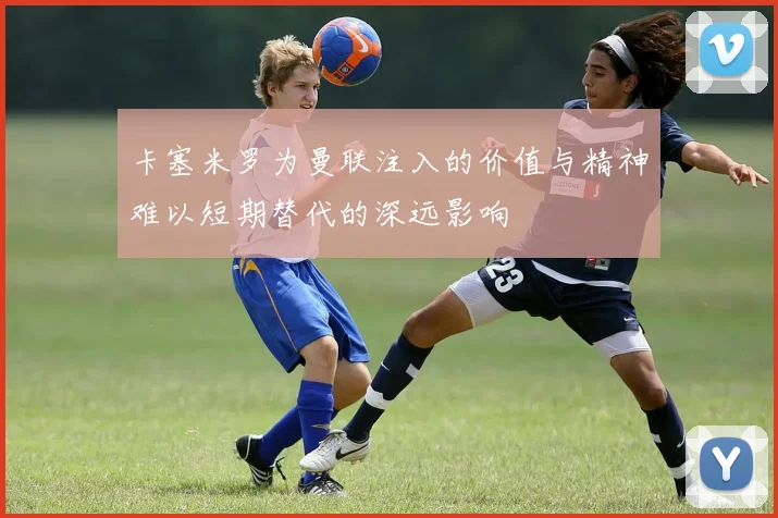 卡塞米罗为曼联注入的价值与精神难以短期替代的深远影响