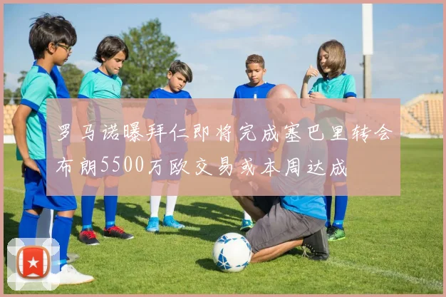 罗马诺曝拜仁即将完成塞巴里转会布朗5500万欧交易或本周达成