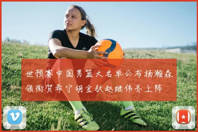 世预赛中国男篮大名单公布杨瀚森领衔贺希宁胡金秋赵继伟齐上阵