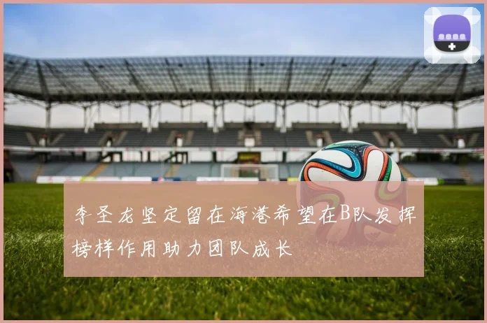 李圣龙坚定留在海港希望在B队发挥榜样作用助力团队成长