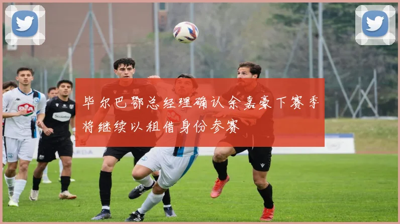 毕尔巴鄂总经理确认余嘉豪下赛季将继续以租借身份参赛