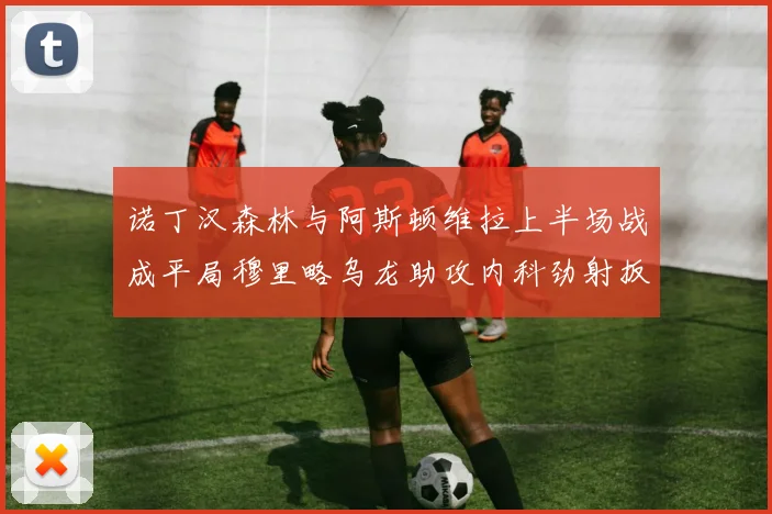 诺丁汉森林与阿斯顿维拉上半场战成平局穆里略乌龙助攻内科劲射扳平比分
