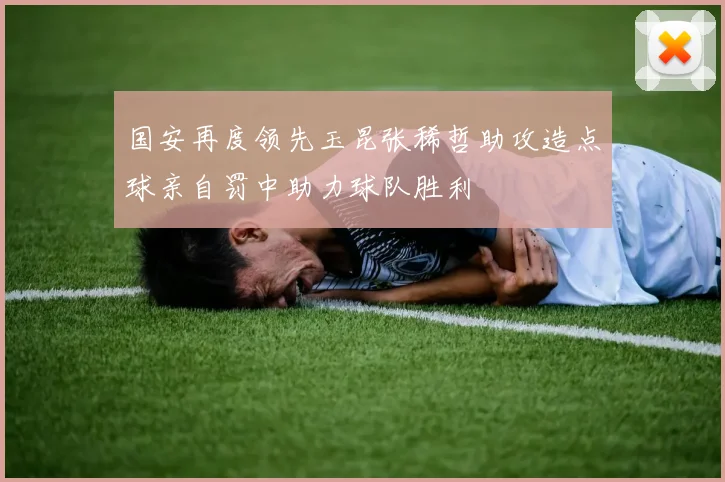 国安再度领先玉昆张稀哲助攻造点球亲自罚中助力球队胜利