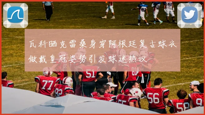 瓦科晒克雷桑身穿阿根廷复古球衣做戴皇冠姿势引发球迷热议