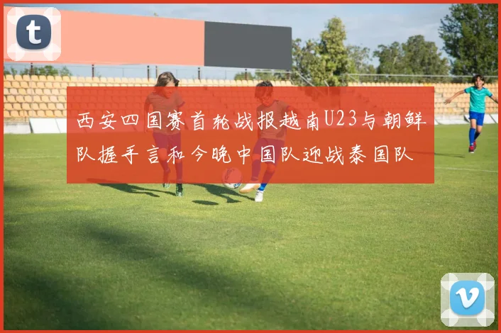 西安四国赛首轮战报越南U23与朝鲜队握手言和今晚中国队迎战泰国队