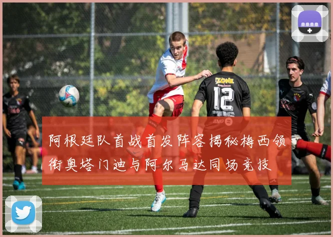 阿根廷队首战首发阵容揭秘梅西领衔奥塔门迪与阿尔马达同场竞技