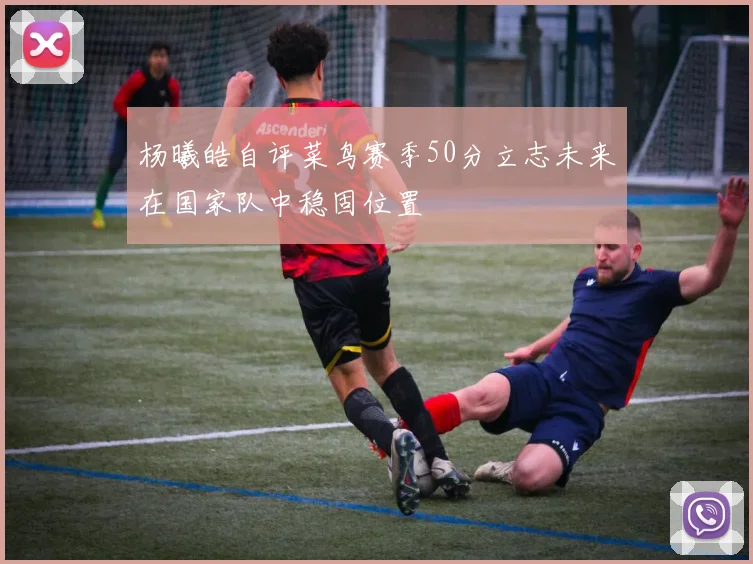 杨曦皓自评菜鸟赛季50分立志未来在国家队中稳固位置