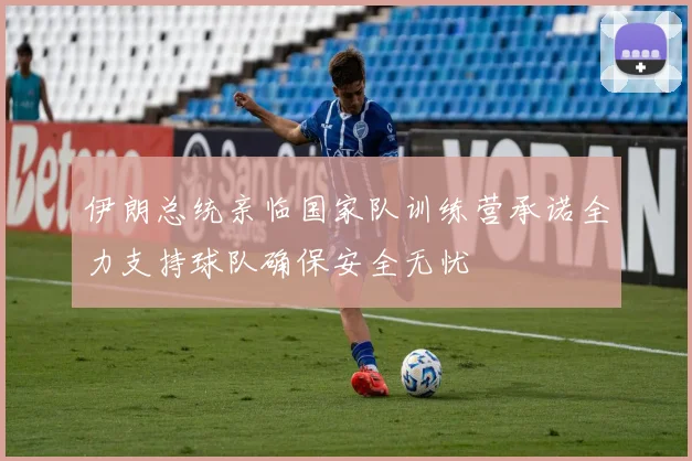 伊朗总统亲临国家队训练营承诺全力支持球队确保安全无忧