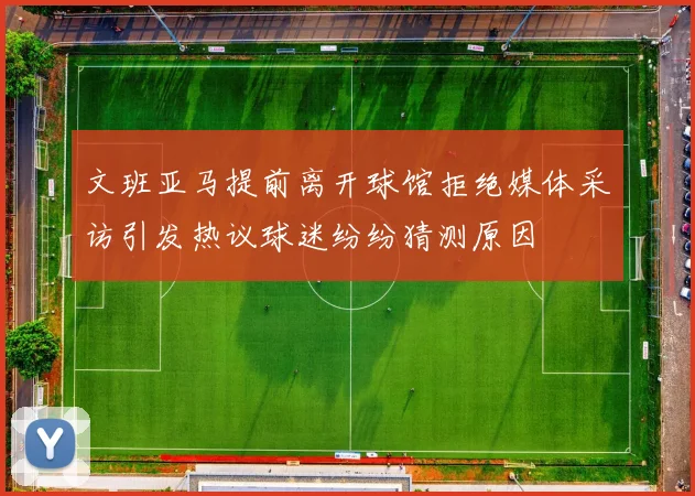 文班亚马提前离开球馆拒绝媒体采访引发热议球迷纷纷猜测原因