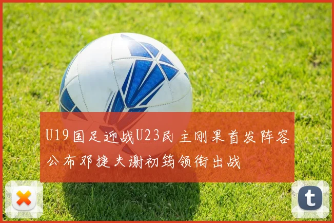 U19国足迎战U23民主刚果首发阵容公布邓捷夫谢初筠领衔出战