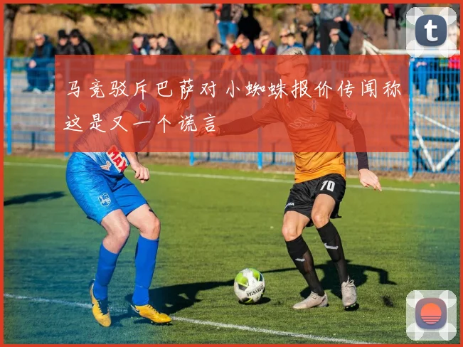 马竞驳斥巴萨对小蜘蛛报价传闻称这是又一个谎言